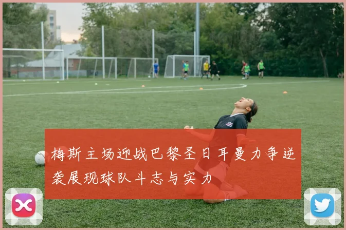 梅斯主场迎战巴黎圣日耳曼力争逆袭展现球队斗志与实力